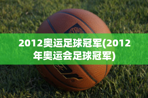 2012奥运足球冠军(2012年奥运会足球冠军)