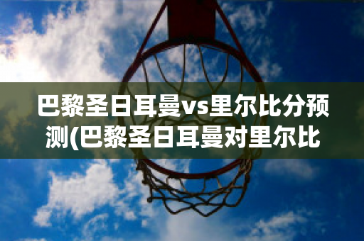 巴黎圣日耳曼vs里尔比分预测(巴黎圣日耳曼对里尔比分预测)