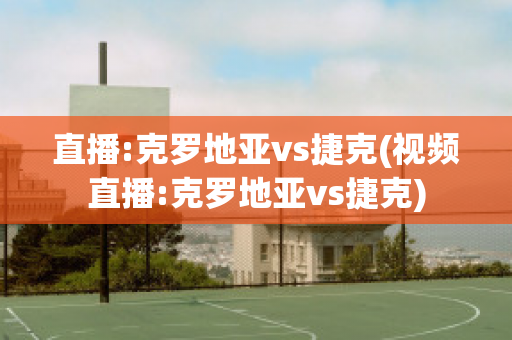 直播:克罗地亚vs捷克(视频直播:克罗地亚vs捷克)