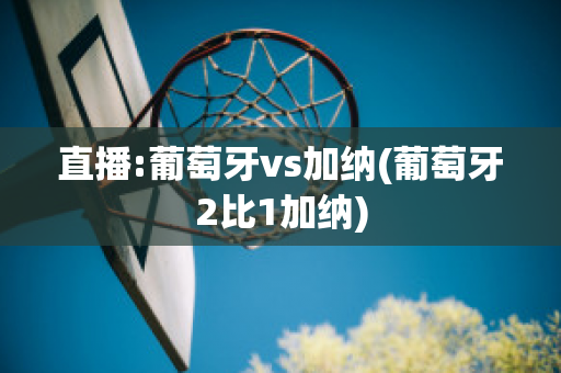 直播:葡萄牙vs加纳(葡萄牙2比1加纳)