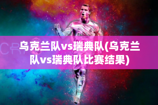 乌克兰队vs瑞典队(乌克兰队vs瑞典队比赛结果)