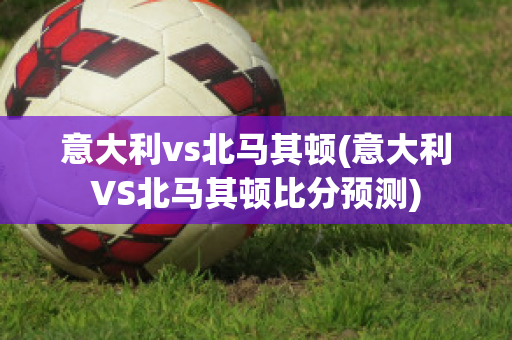 意大利vs北马其顿(意大利VS北马其顿比分预测)