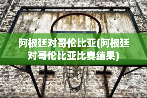 阿根廷对哥伦比亚(阿根廷对哥伦比亚比赛结果)