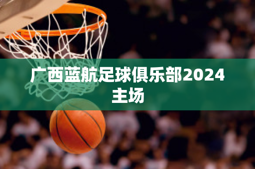 ﻿广西蓝航足球俱乐部2024主场