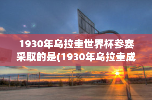 1930年乌拉圭世界杯参赛采取的是(1930年乌拉圭成功举办了第一届世界足球锦标赛)