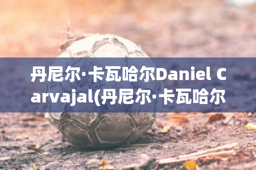 丹尼尔·卡瓦哈尔Daniel Carvajal(丹尼尔·卡瓦哈尔现在退役了吗)