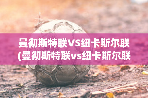 曼彻斯特联VS纽卡斯尔联(曼彻斯特联vs纽卡斯尔联比分)