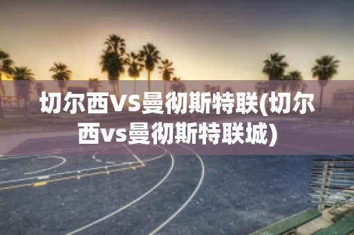 切尔西VS曼彻斯特联(切尔西vs曼彻斯特联城)