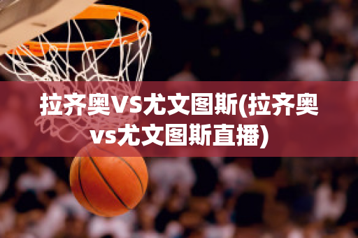 拉齐奥VS尤文图斯(拉齐奥vs尤文图斯直播)