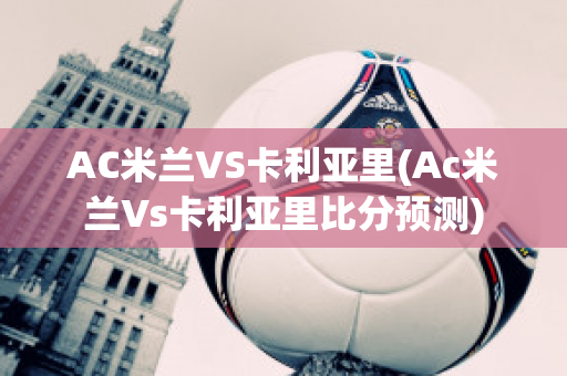 AC米兰VS卡利亚里(Ac米兰Vs卡利亚里比分预测)