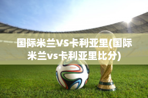 国际米兰VS卡利亚里(国际米兰vs卡利亚里比分)