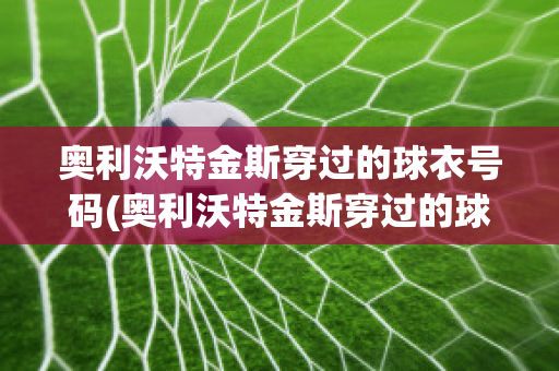 奥利沃特金斯穿过的球衣号码(奥利沃特金斯穿过的球衣号码是什么)