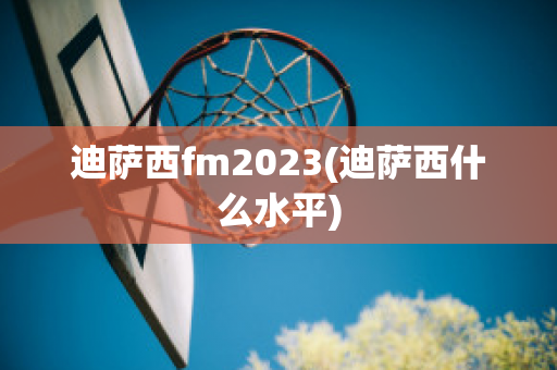 迪萨西fm2023(迪萨西什么水平)