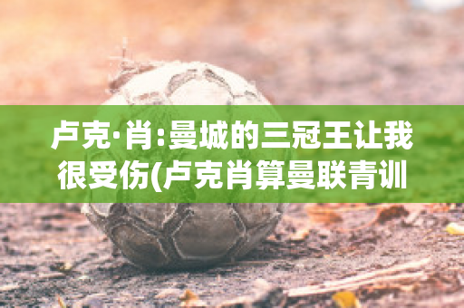 卢克·肖:曼城的三冠王让我很受伤(卢克肖算曼联青训吗)