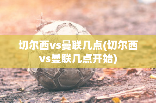 切尔西vs曼联几点(切尔西vs曼联几点开始)