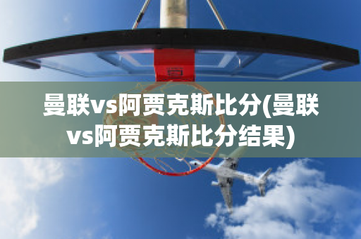 曼联vs阿贾克斯比分(曼联vs阿贾克斯比分结果)