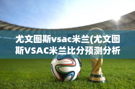 尤文图斯vsac米兰(尤文图斯VSAC米兰比分预测分析最新)