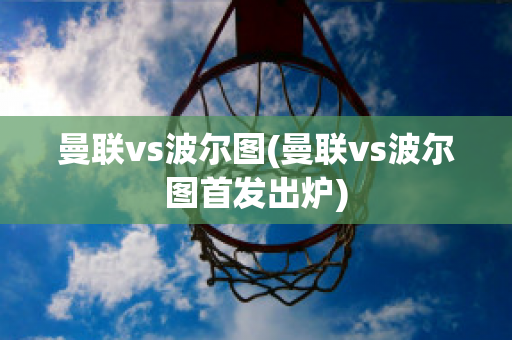 曼联vs波尔图(曼联vs波尔图首发出炉)