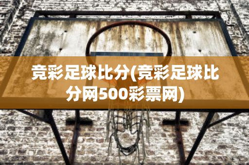 竞彩足球比分(竞彩足球比分网500彩票网)