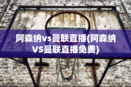 阿森纳vs曼联直播(阿森纳VS曼联直播免费)