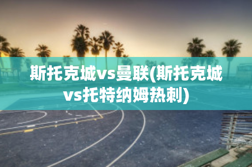 斯托克城vs曼联(斯托克城vs托特纳姆热刺)