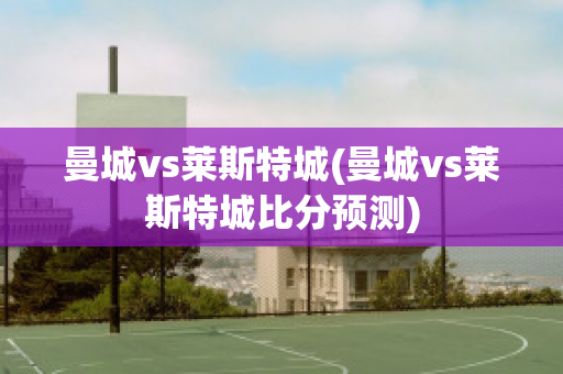 曼城vs莱斯特城(曼城vs莱斯特城比分预测)