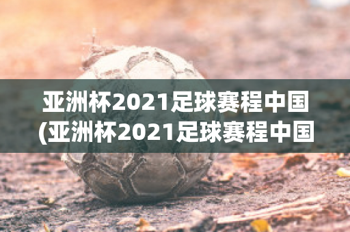 亚洲杯2021足球赛程中国(亚洲杯2021足球赛程中国回放)