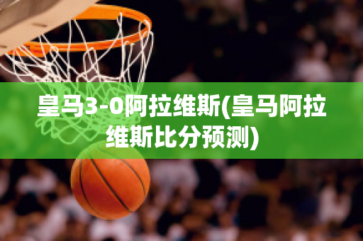 皇马3-0阿拉维斯(皇马阿拉维斯比分预测)