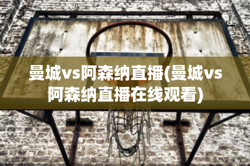 曼城vs阿森纳直播(曼城vs阿森纳直播在线观看)