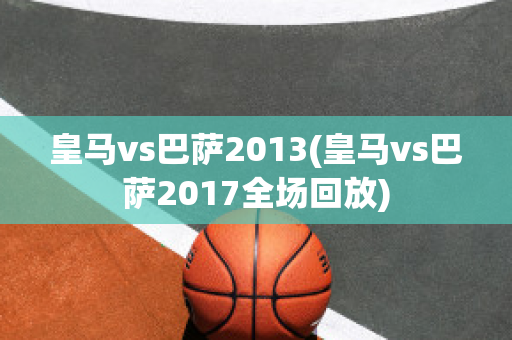 皇马vs巴萨2013(皇马vs巴萨2017全场回放)