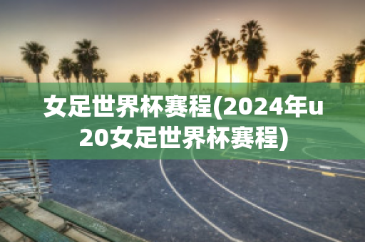 女足世界杯赛程(2024年u20女足世界杯赛程)