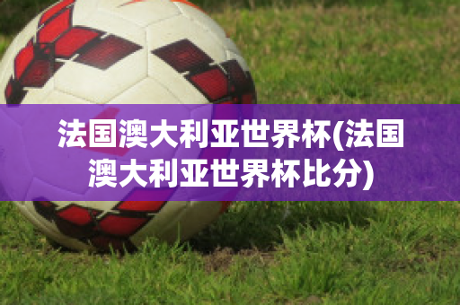 法国澳大利亚世界杯(法国澳大利亚世界杯比分)