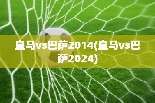 皇马vs巴萨2014(皇马vs巴萨2024)