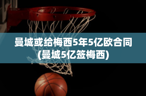 曼城或给梅西5年5亿欧合同(曼城5亿签梅西)