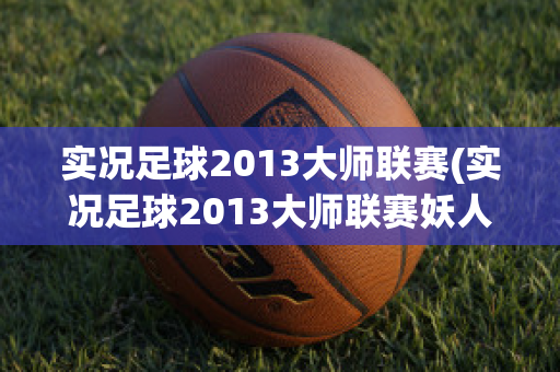 实况足球2013大师联赛(实况足球2013大师联赛妖人)